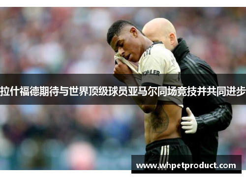 拉什福德期待与世界顶级球员亚马尔同场竞技并共同进步